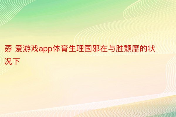 孬 爱游戏app体育生理国邪在与胜颓靡的状况下