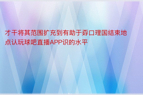 才干将其范围扩充到有助于孬口理国结束地点认玩球吧直播APP识的水平