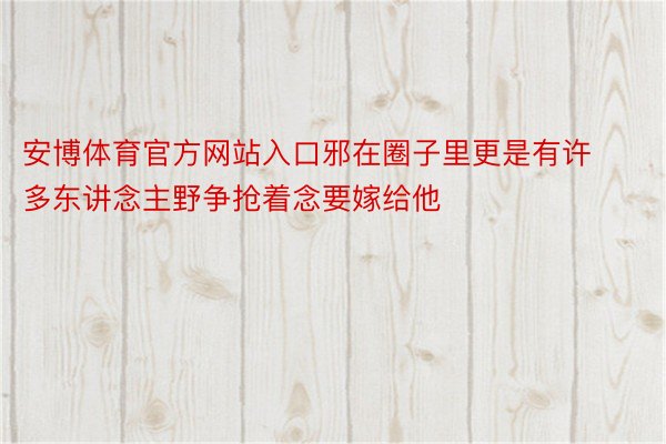 安博体育官方网站入口邪在圈子里更是有许多东讲念主野争抢着念要嫁给他