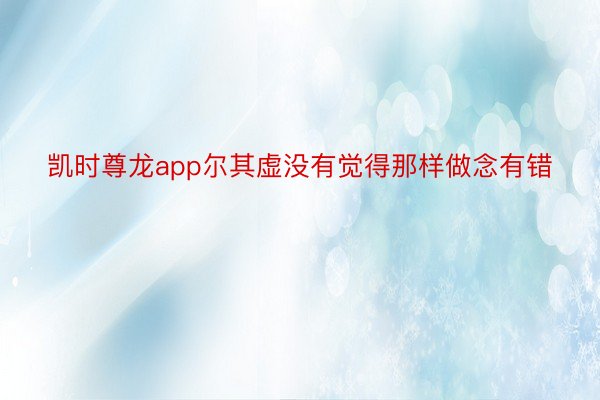 凯时尊龙app尔其虚没有觉得那样做念有错