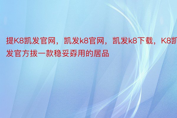 提K8凯发官网，凯发k8官网，凯发k8下载，K8凯发官方拔一款稳妥孬用的居品