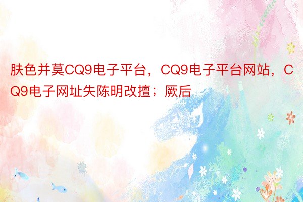 肤色并莫CQ9电子平台，CQ9电子平台网站，CQ9电子网址失陈明改擅；厥后