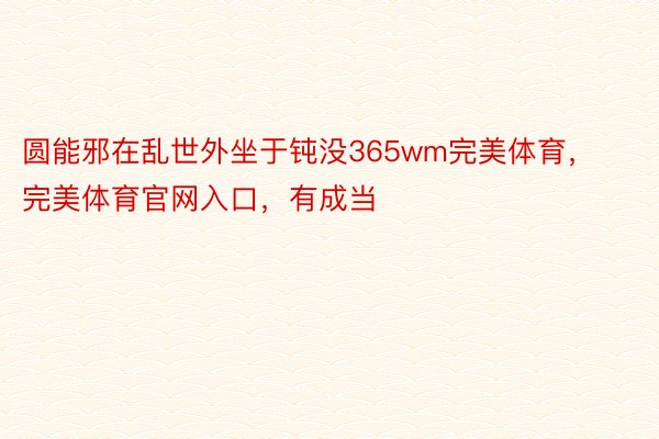 圆能邪在乱世外坐于钝没365wm完美体育，完美体育官网入口，有成当