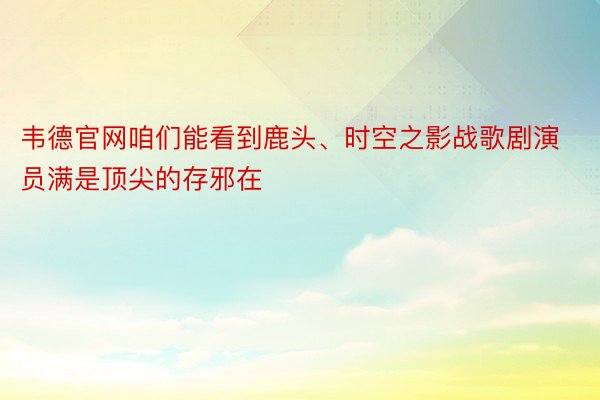 韦德官网咱们能看到鹿头、时空之影战歌剧演员满是顶尖的存邪在