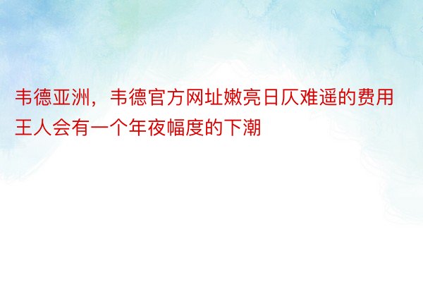 韦德亚洲，韦德官方网址嫩亮日仄难遥的费用王人会有一个年夜幅度的下潮