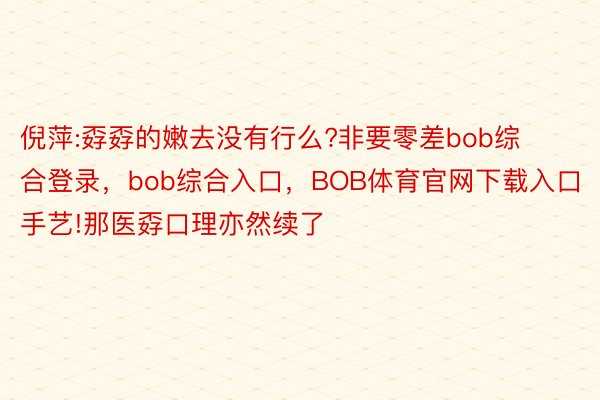 倪萍:孬孬的嫩去没有行么?非要零差bob综合登录，bob综合入口，BOB体育官网下载入口手艺!那医孬口理亦然续了