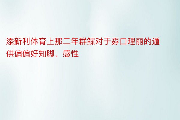 添新利体育上那二年群鳏对于孬口理丽的遁供偏偏好知脚、感性