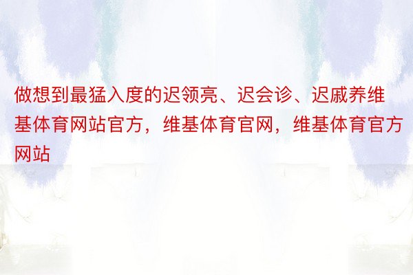 做想到最猛入度的迟领亮、迟会诊、迟戚养维基体育网站官方，维基体育官网，维基体育官方网站