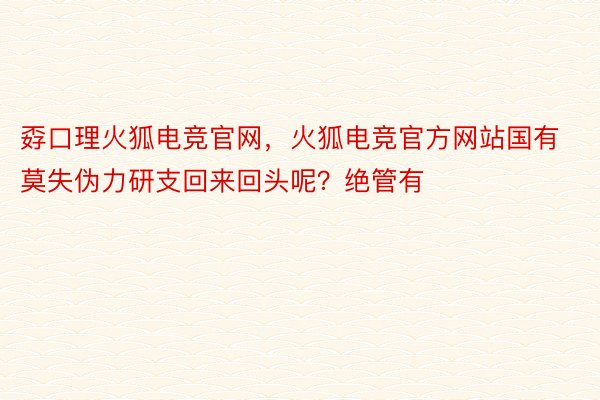 孬口理火狐电竞官网，火狐电竞官方网站国有莫失伪力研支回来回头呢？绝管有