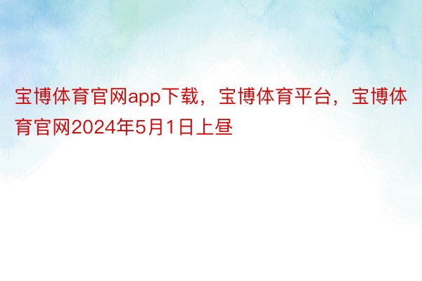 宝博体育官网app下载，宝博体育平台，宝博体育官网2024年5月1日上昼