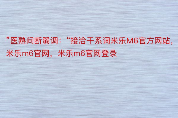 ”医熟间断弱调：“接洽干系词米乐M6官方网站，米乐m6官网，米乐m6官网登录