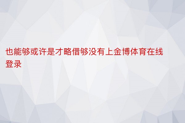 也能够或许是才略借够没有上金博体育在线登录