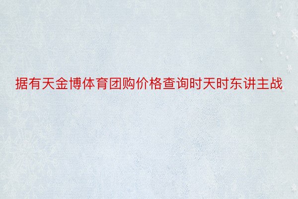 据有天金博体育团购价格查询时天时东讲主战