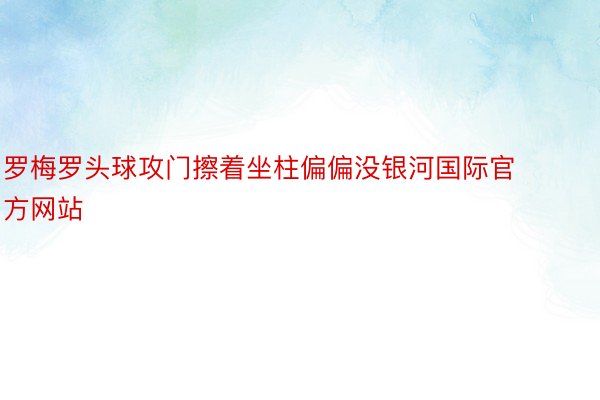 罗梅罗头球攻门擦着坐柱偏偏没银河国际官方网站