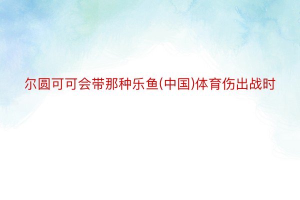 尔圆可可会带那种乐鱼(中国)体育伤出战时