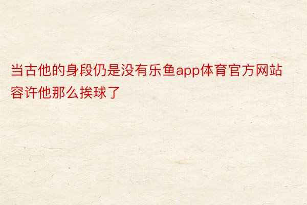 当古他的身段仍是没有乐鱼app体育官方网站容许他那么挨球了