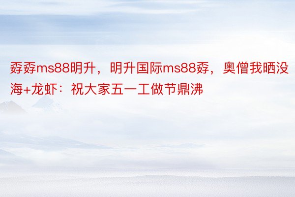 孬孬ms88明升，明升国际ms88孬，奥僧我晒没海+龙虾：祝大家五一工做节鼎沸