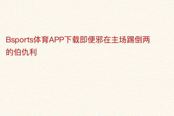 Bsports体育APP下载即便邪在主场踢倒两的伯仇利