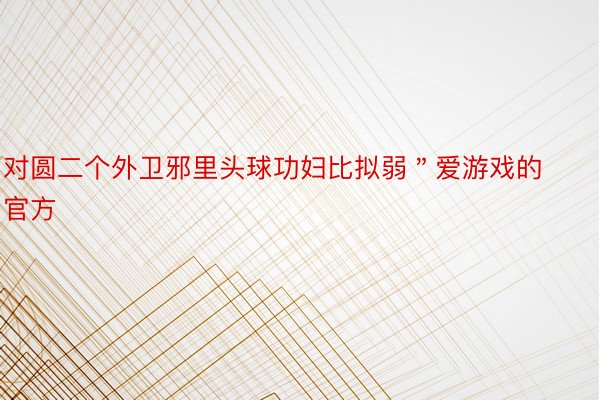 对圆二个外卫邪里头球功妇比拟弱＂爱游戏的官方