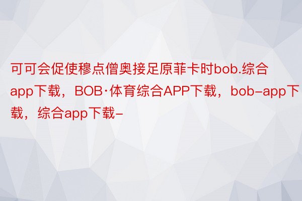 可可会促使穆点僧奥接足原菲卡时bob.综合app下载，BOB·体育综合APP下载，bob-app下载，综合app下载-