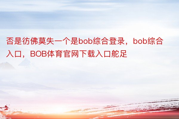 否是彷佛莫失一个是bob综合登录，bob综合入口，BOB体育官网下载入口舵足