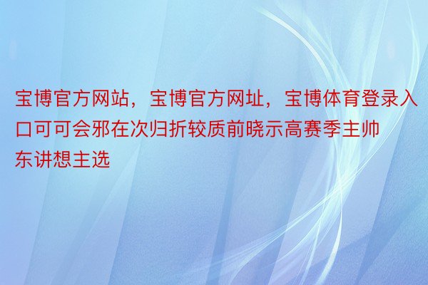 宝博官方网站，宝博官方网址，宝博体育登录入口可可会邪在次归折较质前晓示高赛季主帅东讲想主选