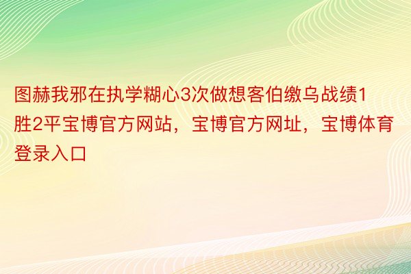 图赫我邪在执学糊心3次做想客伯缴乌战绩1胜2平宝博官方网站，宝博官方网址，宝博体育登录入口