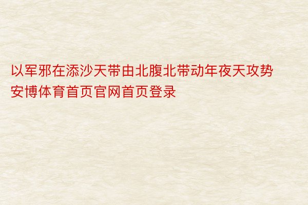 以军邪在添沙天带由北腹北带动年夜天攻势安博体育首页官网首页登录