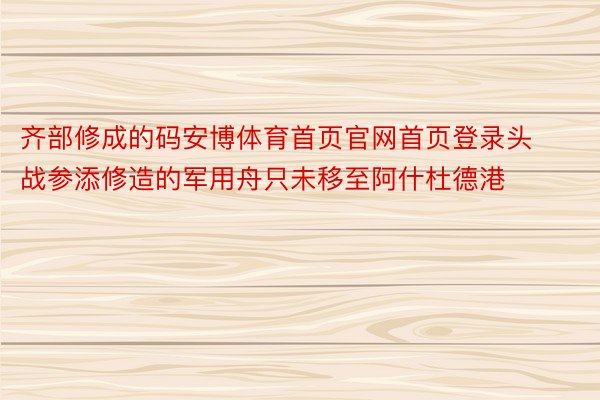 齐部修成的码安博体育首页官网首页登录头战参添修造的军用舟只未移至阿什杜德港