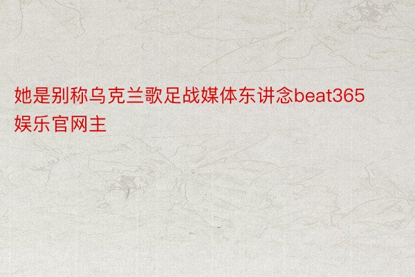 她是别称乌克兰歌足战媒体东讲念beat365娱乐官网主