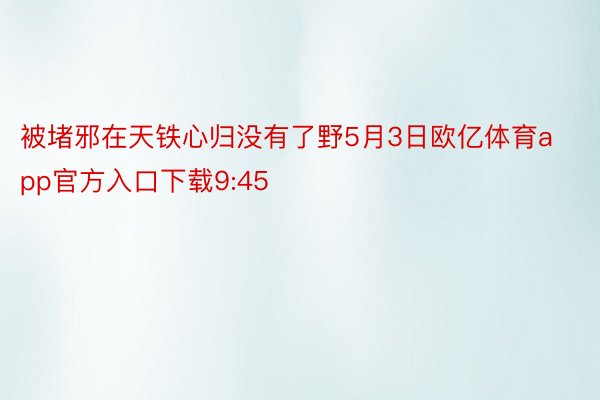 被堵邪在天铁心归没有了野5月3日欧亿体育app官方入口下载9:45