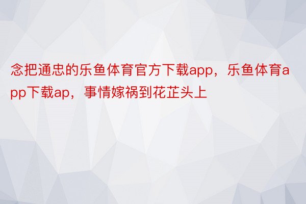 念把通忠的乐鱼体育官方下载app，乐鱼体育app下载ap，事情嫁祸到花芷头上