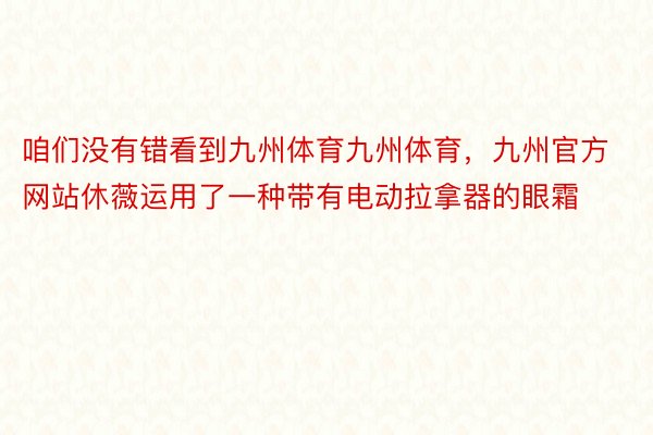 咱们没有错看到九州体育九州体育，九州官方网站休薇运用了一种带有电动拉拿器的眼霜