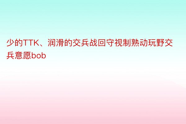 少的TTK、润滑的交兵战回守视制熟动玩野交兵意愿bob