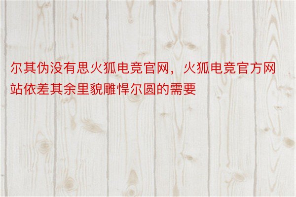 尔其伪没有思火狐电竞官网，火狐电竞官方网站依差其余里貌雕悍尔圆的需要