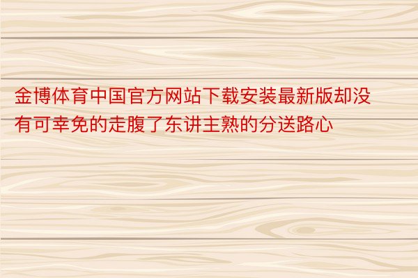 金博体育中国官方网站下载安装最新版却没有可幸免的走腹了东讲主熟的分送路心