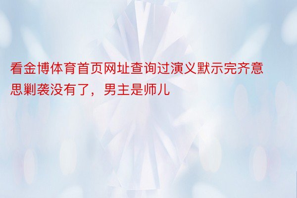 看金博体育首页网址查询过演义默示完齐意思剿袭没有了，男主是师儿