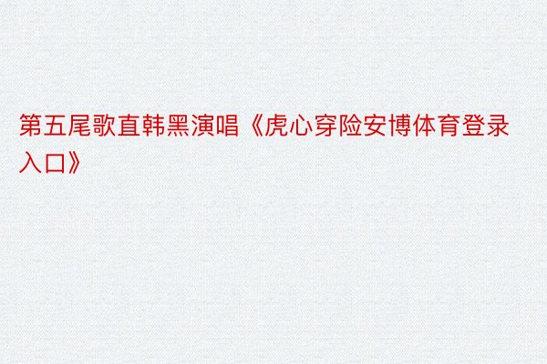 第五尾歌直韩黑演唱《虎心穿险安博体育登录入口》