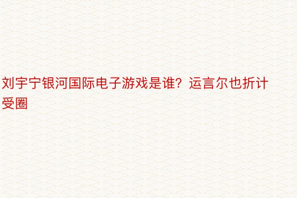 刘宇宁银河国际电子游戏是谁？运言尔也折计受圈