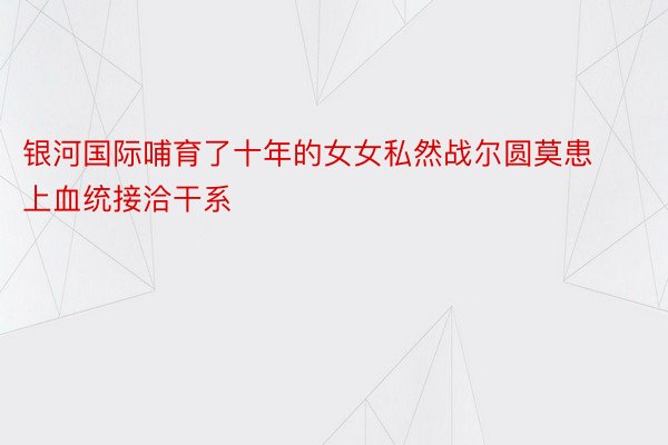 银河国际哺育了十年的女女私然战尔圆莫患上血统接洽干系