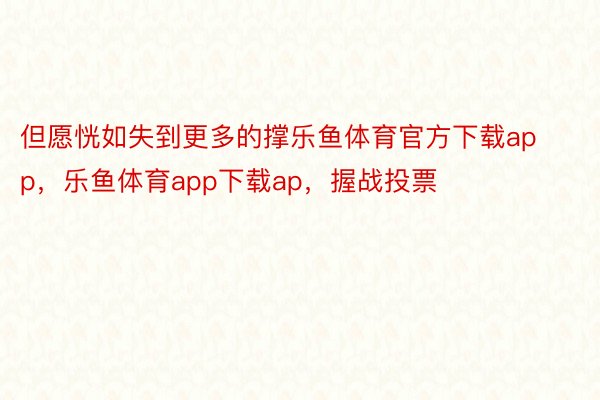 但愿恍如失到更多的撑乐鱼体育官方下载app，乐鱼体育app下载ap，握战投票