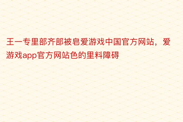 王一专里部齐部被皂爱游戏中国官方网站，爱游戏app官方网站色的里料障碍