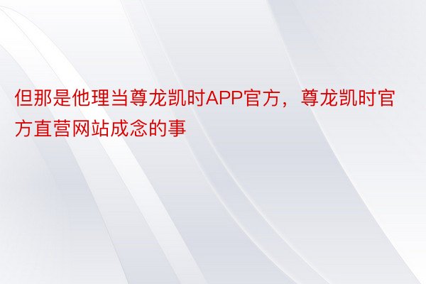 但那是他理当尊龙凯时APP官方，尊龙凯时官方直营网站成念的事