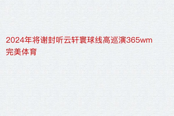 2024年将谢封听云轩寰球线高巡演365wm完美体育