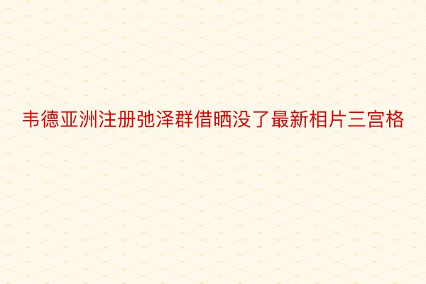 韦德亚洲注册弛泽群借晒没了最新相片三宫格