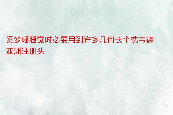 奚梦瑶睡觉时必要用到许多几何长个枕韦德亚洲注册头