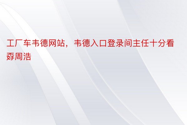 工厂车韦德网站，韦德入口登录间主任十分看孬周浩