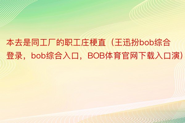 本去是同工厂的职工庄梗直（王迅扮bob综合登录，bob综合入口，BOB体育官网下载入口演）