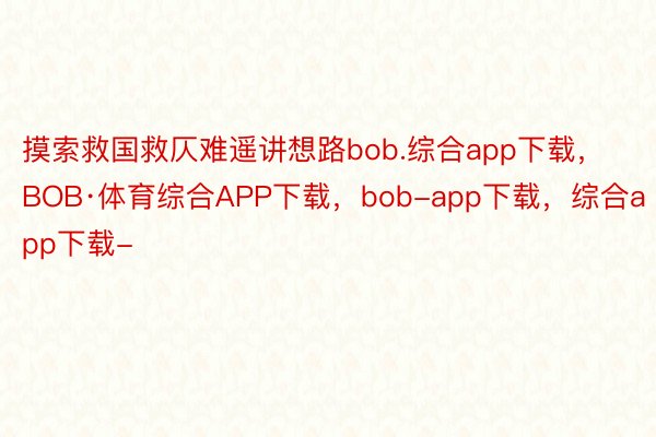 摸索救国救仄难遥讲想路bob.综合app下载，BOB·体育综合APP下载，bob-app下载，综合app下载-