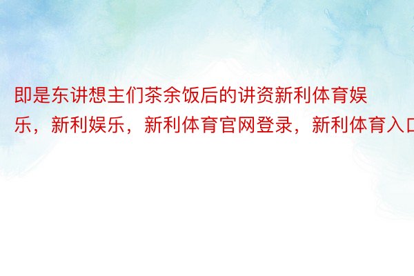 即是东讲想主们茶余饭后的讲资新利体育娱乐，新利娱乐，新利体育官网登录，新利体育入口